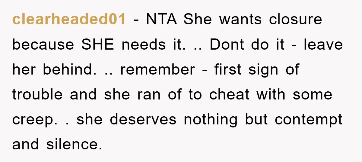 clearheaded01 - NTA She wants closure because SHE needs it. .. Dont do it - leave her behind. .. remember - first sign of trouble and she ran of to...