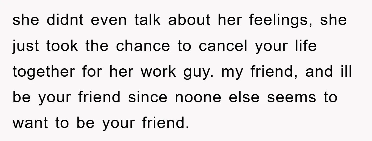 she didnt even talk about her feelings, she just took the chance to cancel your life together for her work guy. my friend, and ill be your friend since noone...