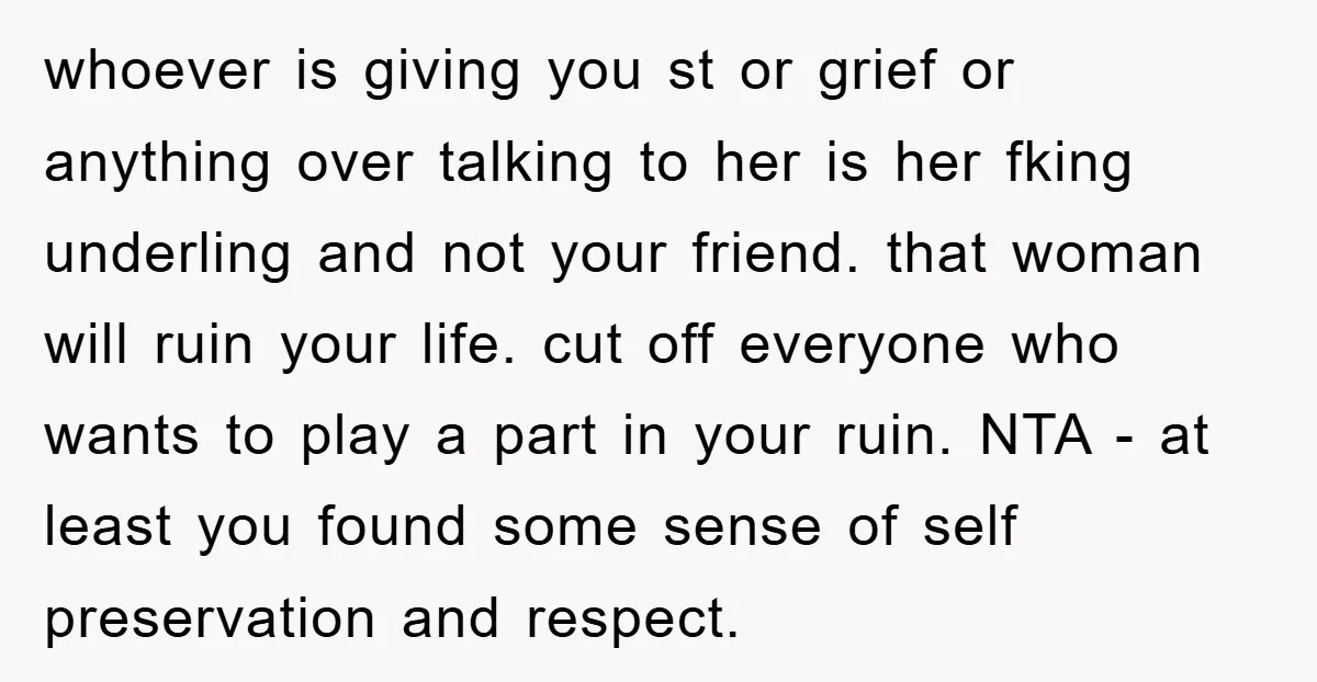 whoever is giving you st or grief or anything over talking to her is her fking underling and not your friend. that woman will ruin your life. cut off everyone...