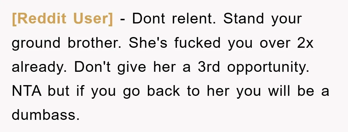 [Reddit User] - Dont relent. Stand your ground brother. She's fucked you over 2x already. Don't give her a 3rd opportunity. NTA but if you go back to her you...