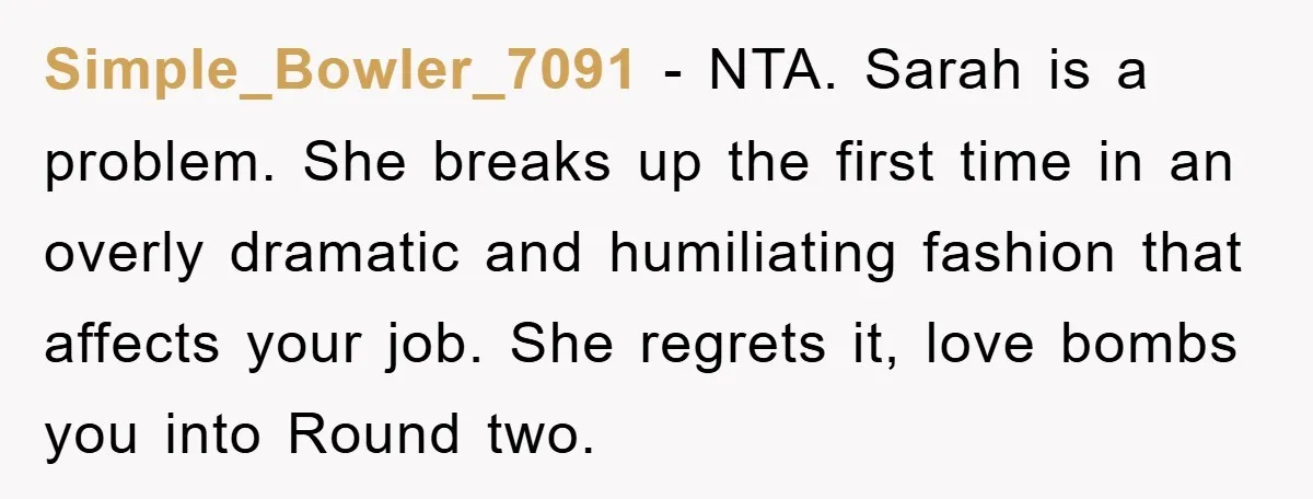 Simple_Bowler_7091 - NTA. Sarah is a problem. She breaks up the first time in an overly dramatic and humiliating fashion that affects your job. She regrets it, love bombs you...