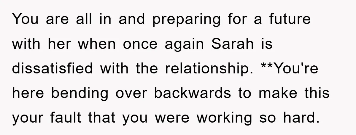 You are all in and preparing for a future with her when once again Sarah is dissatisfied with the relationship. **You're here bending over backwards to make this your fault...