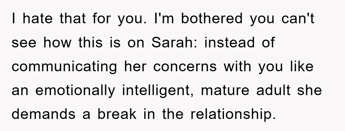 I hate that for you. I'm bothered you can't see how this is on Sarah: instead of communicating her concerns with you like an emotionally intelligent, mature adult she demands...