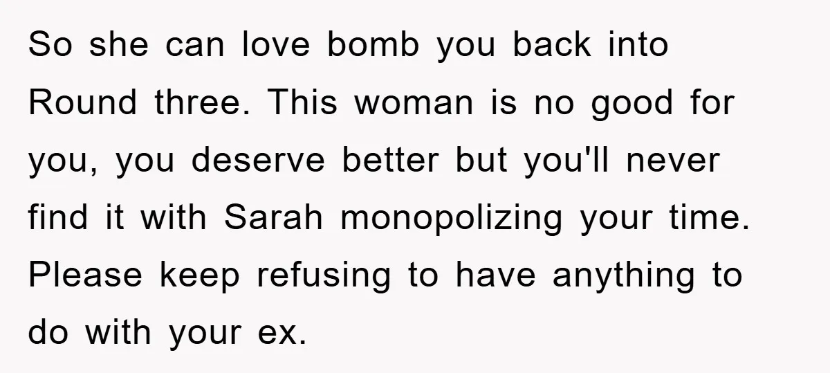 So she can love bomb you back into Round three. This woman is no good for you, you deserve better but you'll never find it with Sarah monopolizing your time....