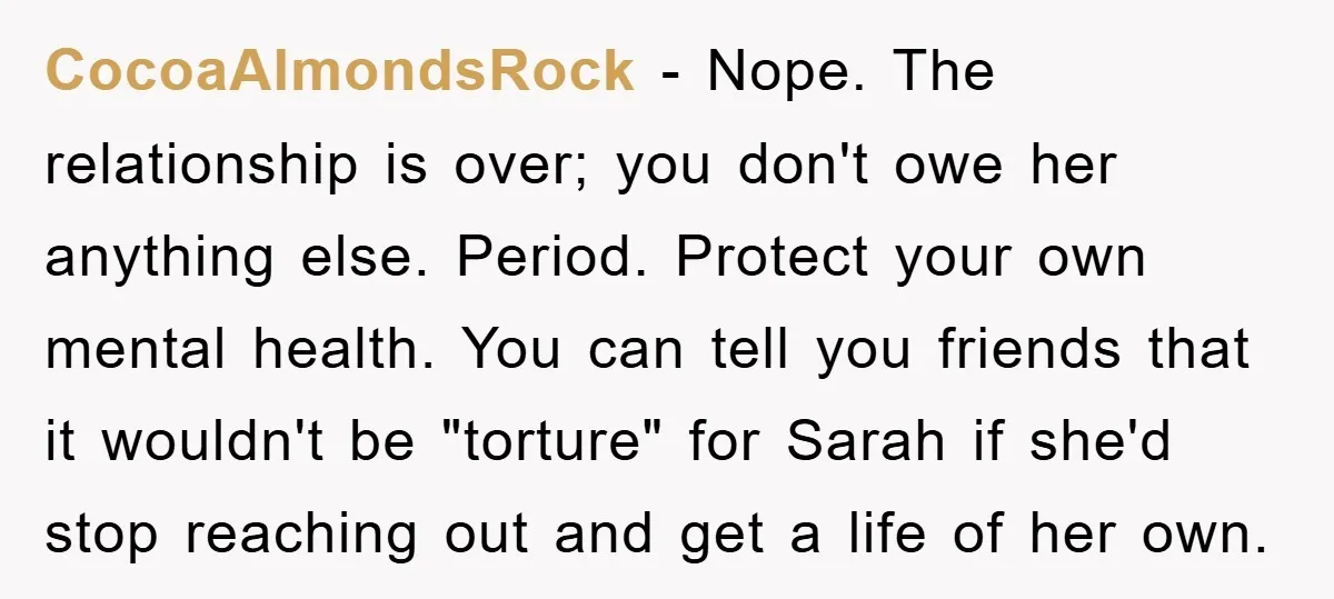 CocoaAlmondsRock - Nope. The relationship is over; you don't owe her anything else. Period. Protect your own mental health. You can tell you friends that it wouldn't be "torture" for...
