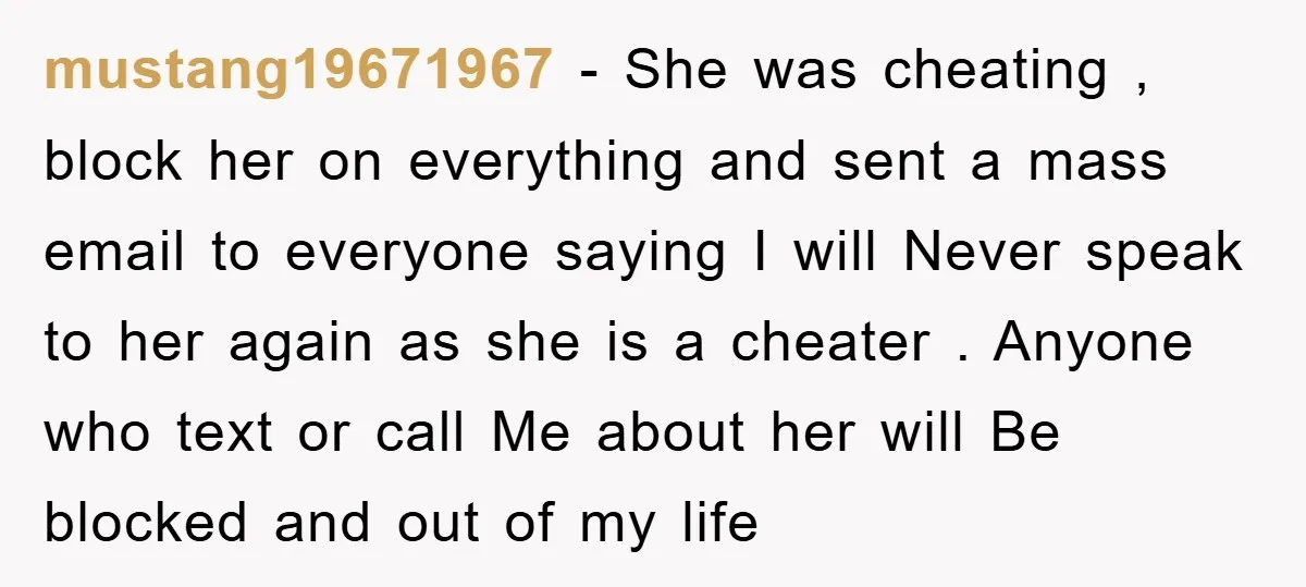mustang19671967 - She was cheating , block her on everything and sent a mass email to everyone saying I will Never speak to her again as she is a cheater...