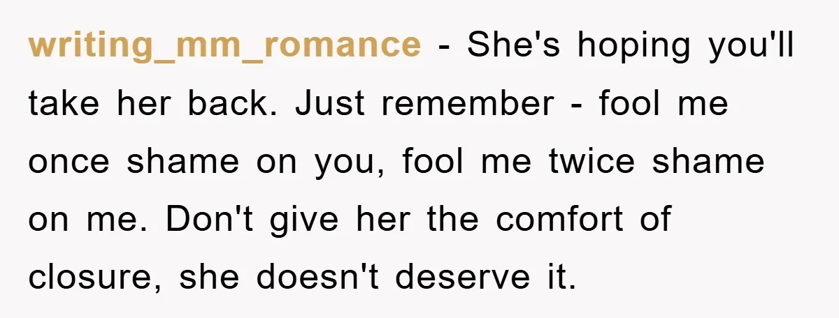 writing_mm_romance - She's hoping you'll take her back. Just remember - fool me once shame on you, fool me twice shame on me. Don't give her the comfort of closure,...