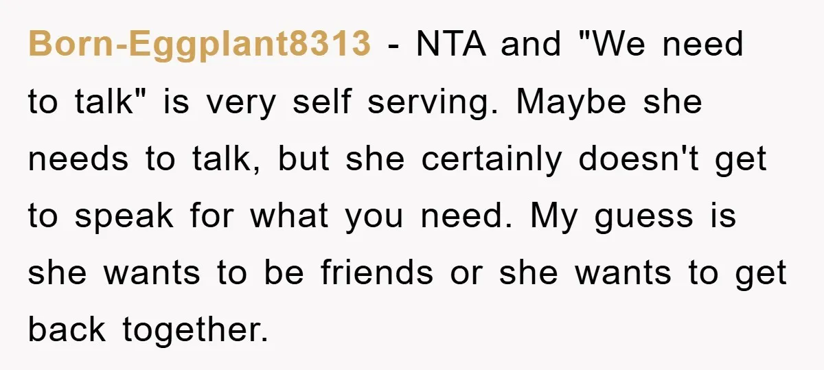 Born-Eggplant8313 - NTA and "We need to talk" is very self serving. Maybe she needs to talk, but she certainly doesn't get to speak for what you need. My guess...