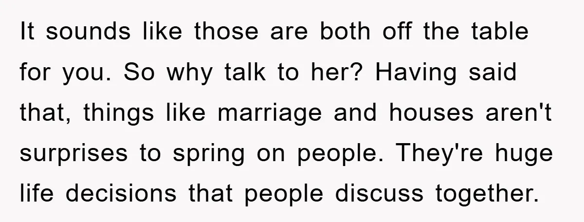 It sounds like those are both off the table for you. So why talk to her? Having said that, things like marriage and houses aren't surprises to spring on people....