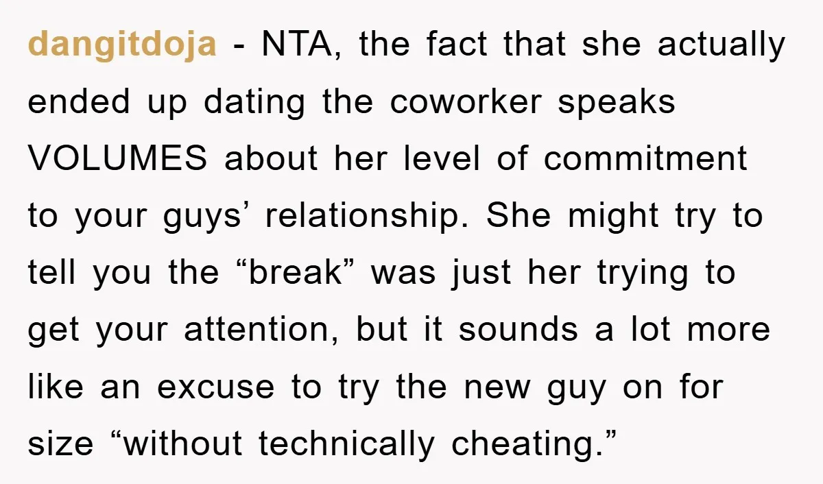 dangitdoja - NTA, the fact that she actually ended up dating the coworker speaks VOLUMES about her level of commitment to your guys’ relationship. She might try to tell you...