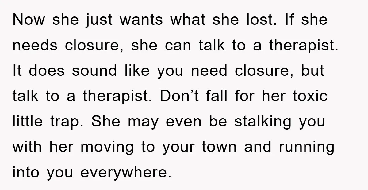 Now she just wants what she lost. If she needs closure, she can talk to a therapist. It does sound like you need closure, but talk to a therapist. Don’t...
