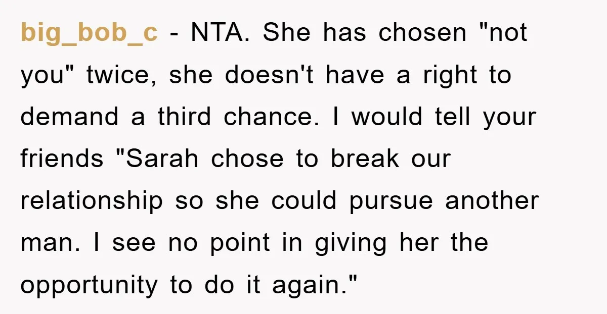 big_bob_c - NTA. She has chosen "not you" twice, she doesn't have a right to demand a third chance. I would tell your friends "Sarah chose to break our relationship...