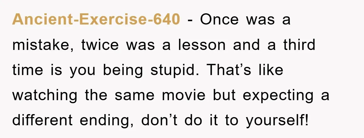 Ancient-Exercise-640 - Once was a mistake, twice was a lesson and a third time is you being stupid. That’s like watching the same movie but expecting a different ending, don’t...
