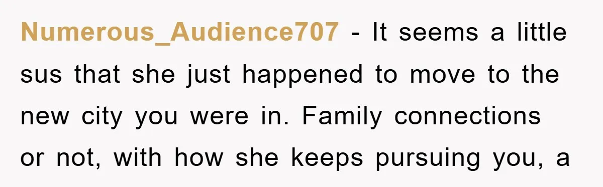 Numerous_Audience707 - It seems a little sus that she just happened to move to the new city you were in. Family connections or not, with how she keeps pursuing you,...
