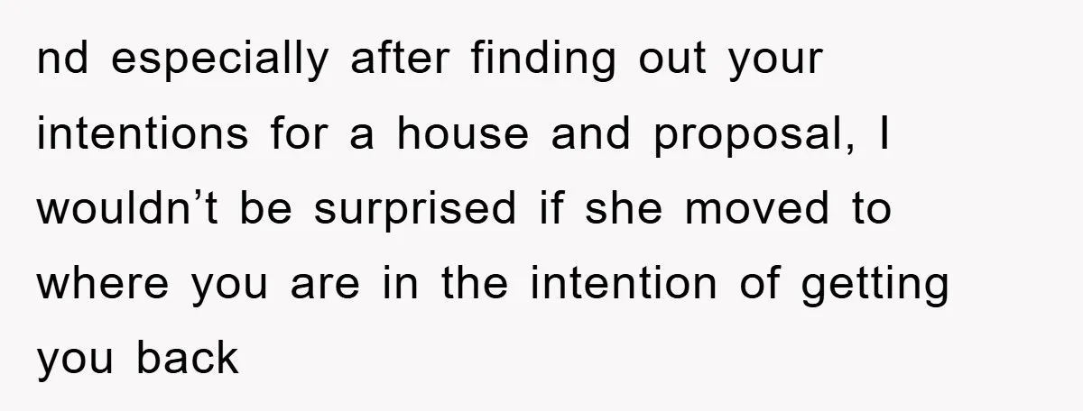 nd especially after finding out your intentions for a house and proposal, I wouldn’t be surprised if she moved to where you are in the intention of getting you back