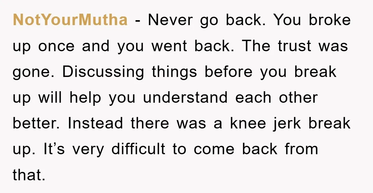 NotYourMutha - Never go back. You broke up once and you went back. The trust was gone. Discussing things before you break up will help you understand each other better....