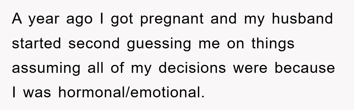 A year ago I got pregnant and my husband started second guessing me on things assuming all of my decisions were because I was hormonal/emotional.
