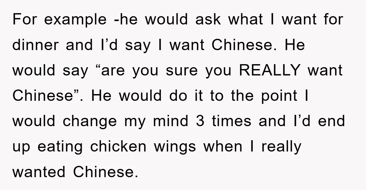 For example -he would ask what I want for dinner and I’d say I want Chinese. He would say “are you sure you REALLY want Chinese”. He would do it...