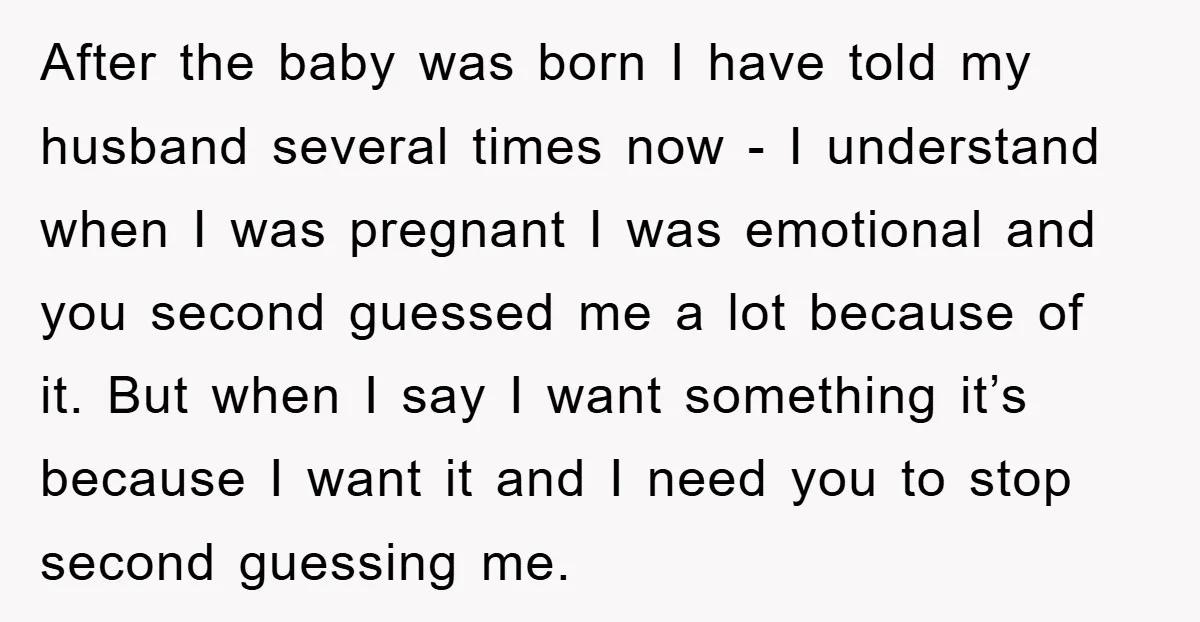 After the baby was born I have told my husband several times now - I understand when I was pregnant I was emotional and you second guessed me a lot...