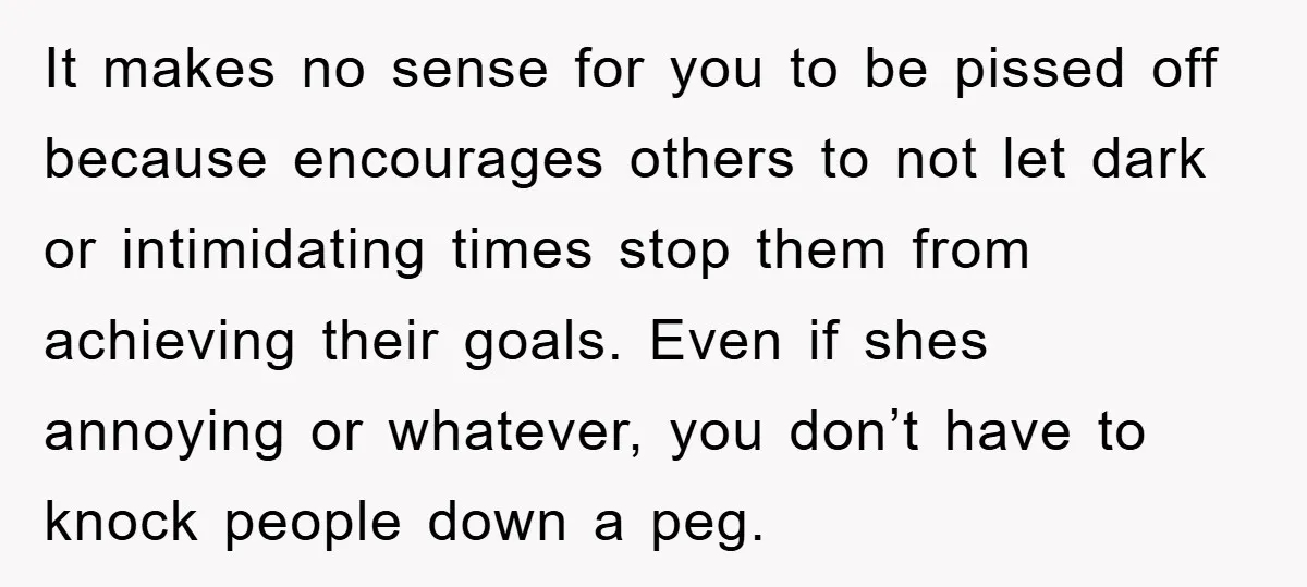 It makes no sense for you to be pissed off because encourages others to not let dark or intimidating times stop them from achieving their goals. Even if shes annoying...
