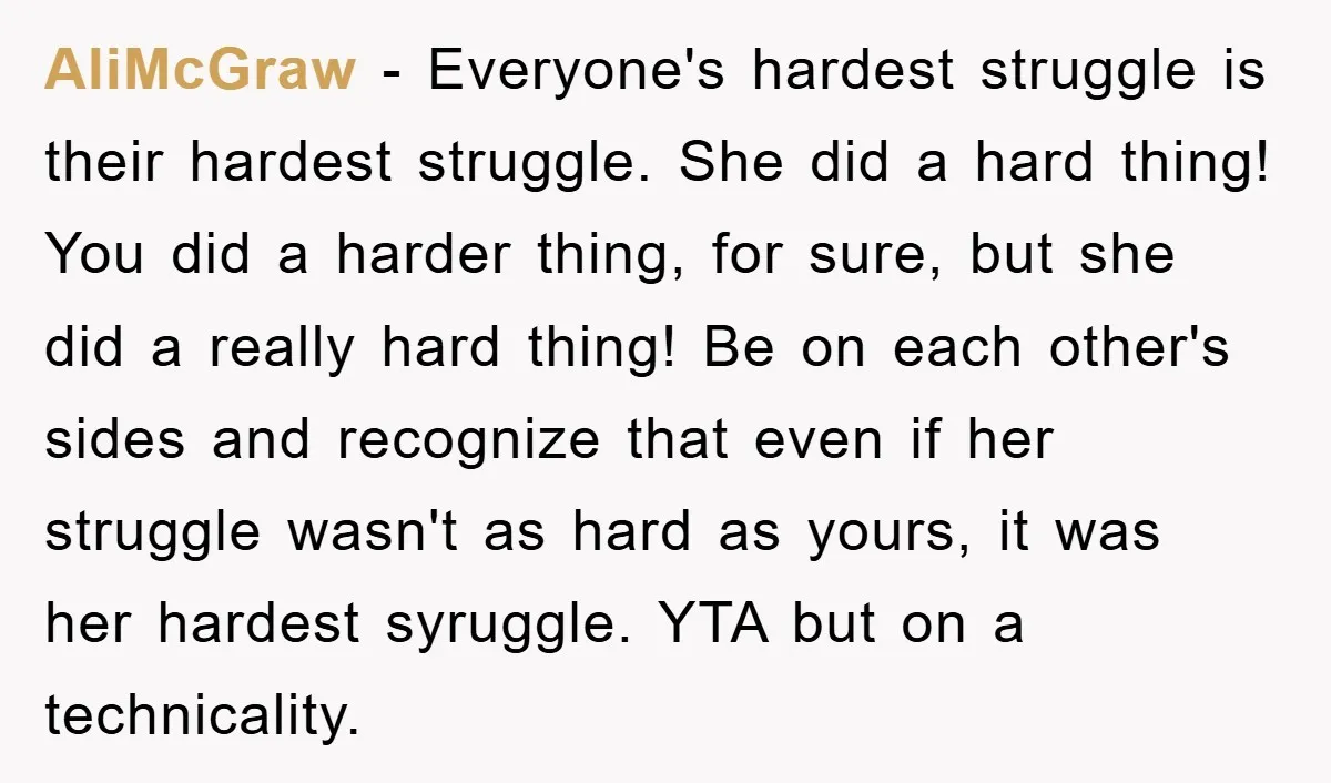AliMcGraw - Everyone's hardest struggle is their hardest struggle. She did a hard thing! You did a harder thing, for sure, but she did a really hard thing! Be on...