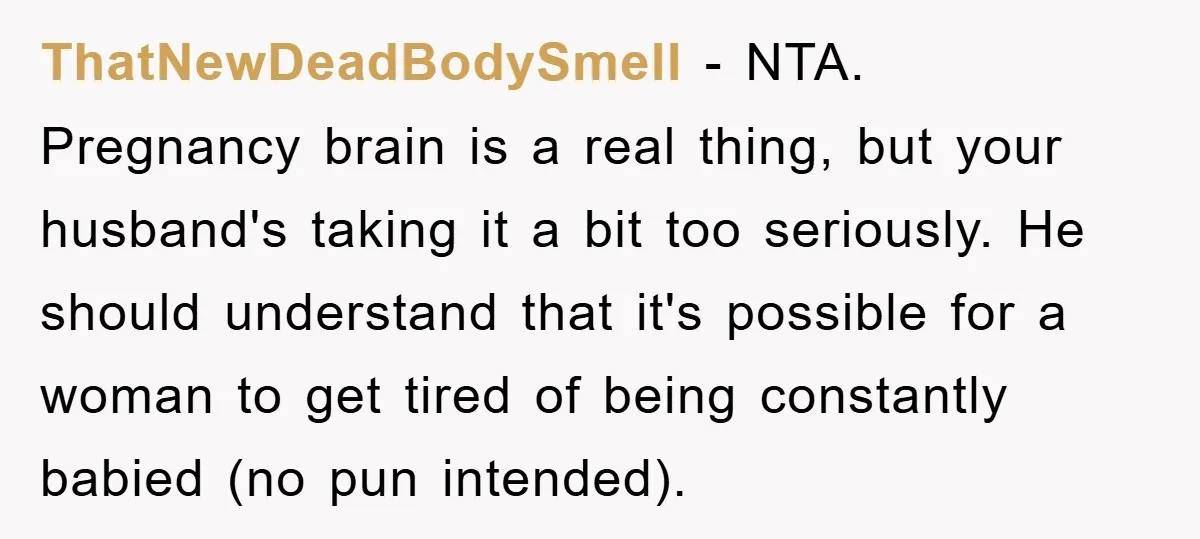 ThatNewDeadBodySmell - NTA. Pregnancy brain is a real thing, but your husband's taking it a bit too seriously. He should understand that it's possible for a woman to get tired...
