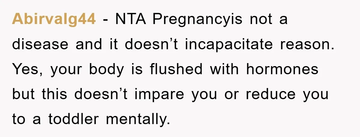 Abirvalg44 - NTA Pregnancyis not a disease and it doesn’t incapacitate reason. Yes, your body is flushed with hormones but this doesn’t impare you or reduce you to a toddler...