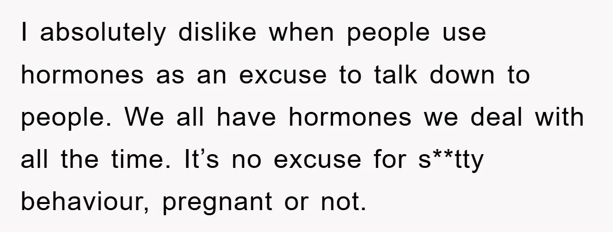 I absolutely dislike when people use hormones as an excuse to talk down to people. We all have hormones we deal with all the time. It’s no excuse for s**tty...
