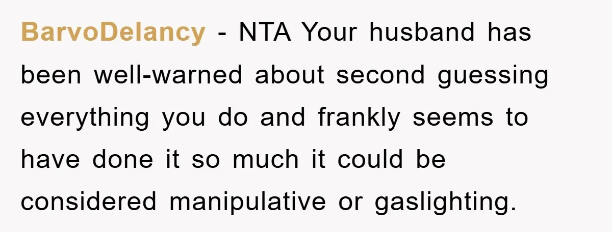 BarvoDelancy - NTA Your husband has been well-warned about second guessing everything you do and frankly seems to have done it so much it could be considered manipulative or gaslighting.