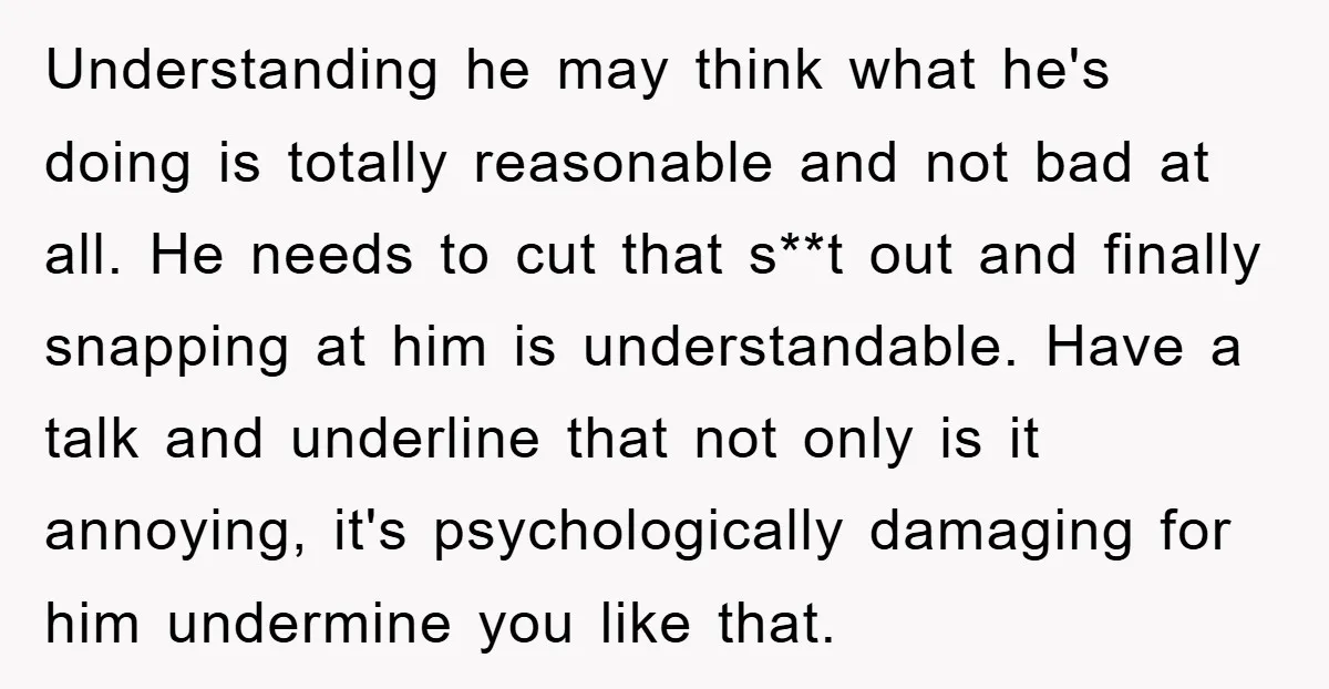 Understanding he may think what he's doing is totally reasonable and not bad at all. He needs to cut that s**t out and finally snapping at him is understandable. Have...