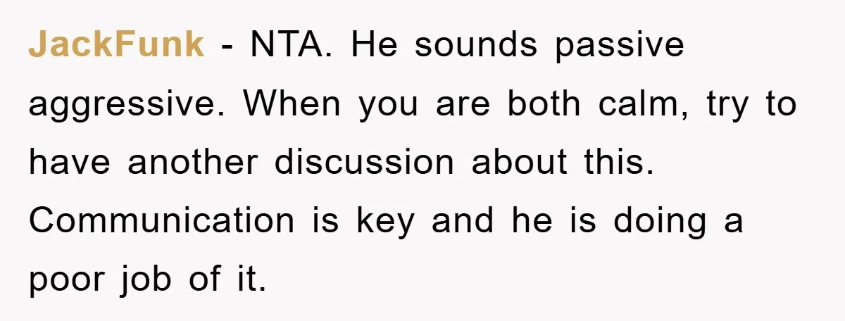 JackFunk - NTA. He sounds passive aggressive. When you are both calm, try to have another discussion about this. Communication is key and he is doing a poor job of...