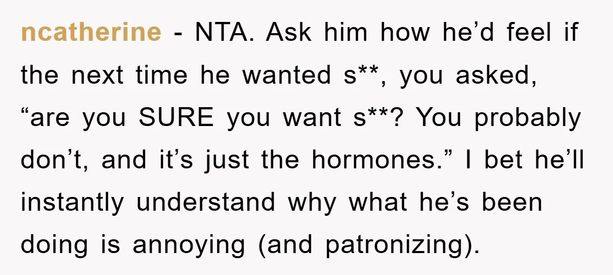 ncatherine - NTA. Ask him how he’d feel if the next time he wanted s**, you asked, “are you SURE you want s**? You probably don’t, and it’s just the...