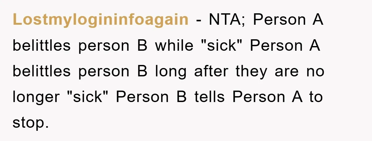 Lostmylogininfoagain - NTA; Person A belittles person B while "sick" Person A belittles person B long after they are no longer "sick" Person B tells Person A to stop.