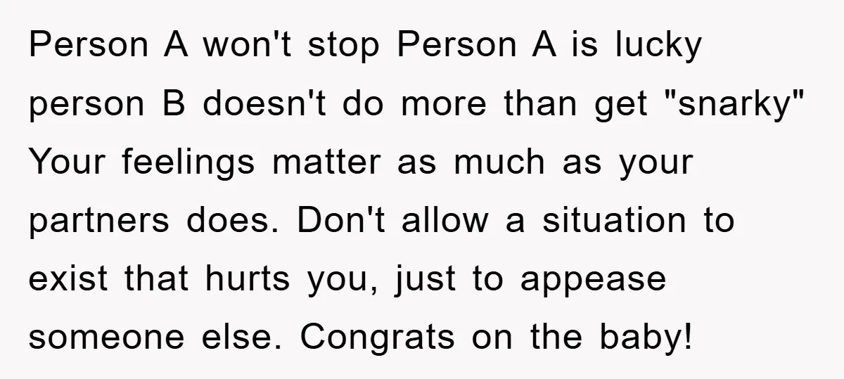 Person A won't stop Person A is lucky person B doesn't do more than get "snarky" Your feelings matter as much as your partners does. Don't allow a situation to...