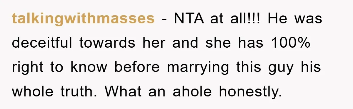 talkingwithmasses - NTA at all!!! He was deceitful towards her and she has 100% right to know before marrying this guy his whole truth. What an ahole honestly.
