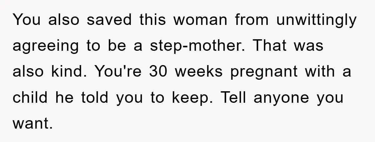 You also saved this woman from unwittingly agreeing to be a step-mother. That was also kind. You're 30 weeks pregnant with a child he told you to keep. Tell anyone...