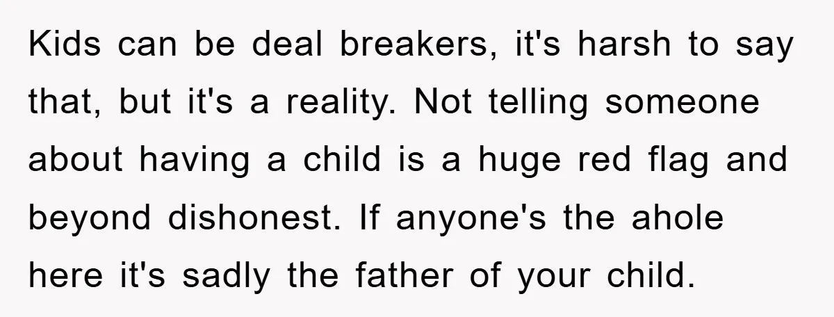 Kids can be deal breakers, it's harsh to say that, but it's a reality. Not telling someone about having a child is a huge red flag and beyond dishonest. If...