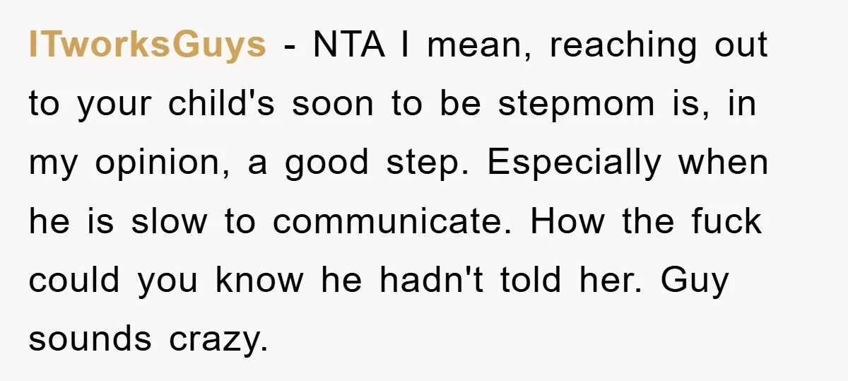 ITworksGuys - NTA I mean, reaching out to your child's soon to be stepmom is, in my opinion, a good step. Especially when he is slow to communicate. How the...