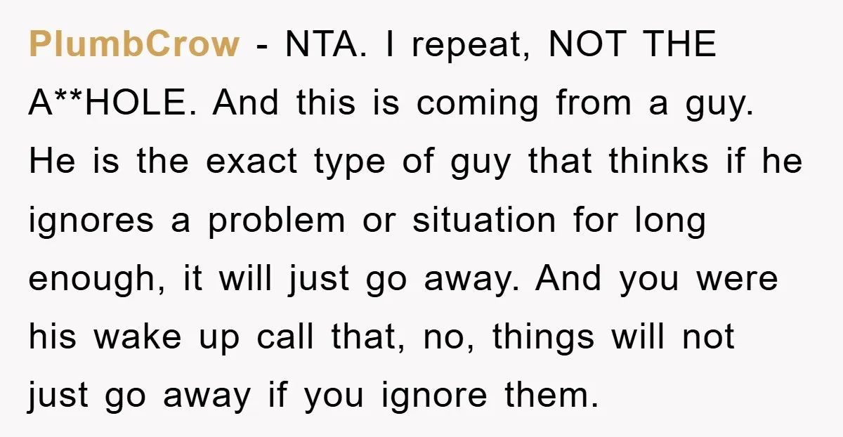 PlumbCrow - NTA. I repeat, NOT THE A**HOLE. And this is coming from a guy. He is the exact type of guy that thinks if he ignores a problem or...
