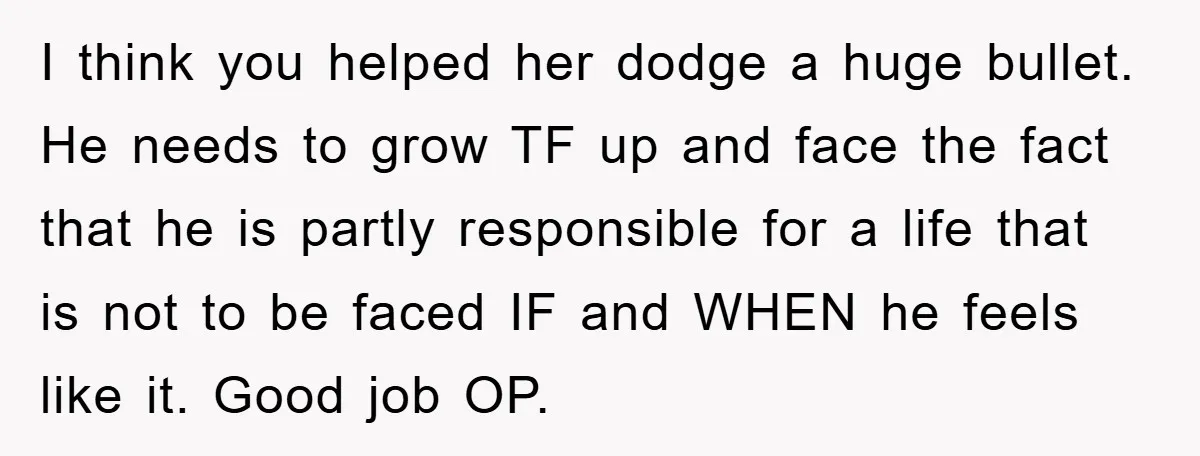 I think you helped her dodge a huge bullet. He needs to grow TF up and face the fact that he is partly responsible for a life that is not...