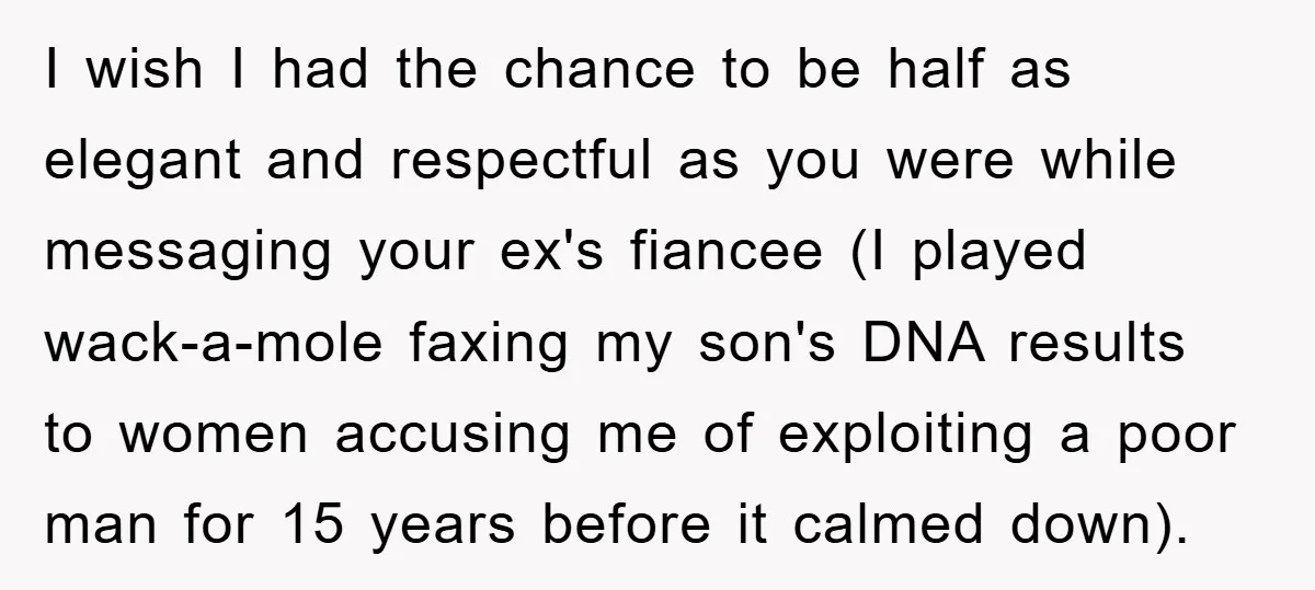 I wish I had the chance to be half as elegant and respectful as you were while messaging your ex's fiancee (I played wack-a-mole faxing my son's DNA results to...