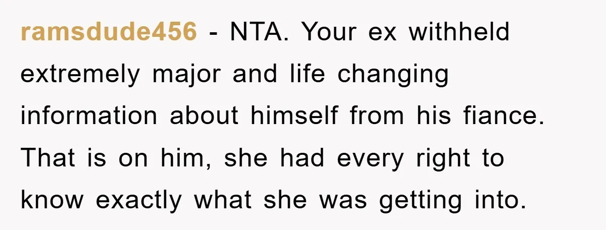 ramsdude456 - NTA. Your ex withheld extremely major and life changing information about himself from his fiance. That is on him, she had every right to know exactly what she...