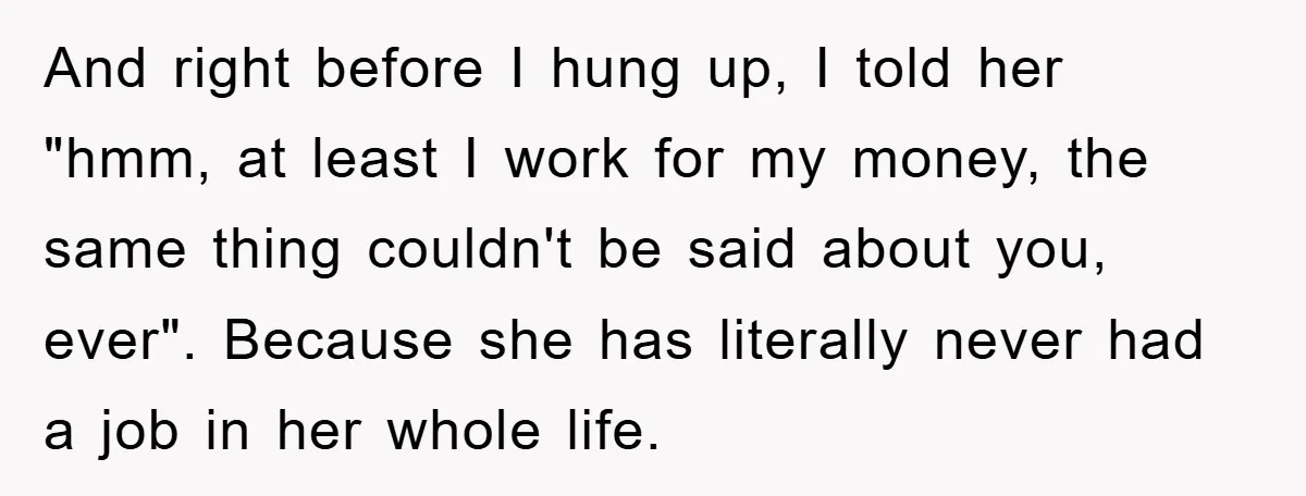 And right before I hung up, I told her "hmm, at least I work for my money, the same thing couldn't be said about you, ever". Because she has literally...