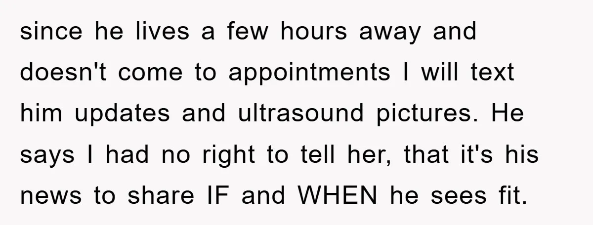 since he lives a few hours away and doesn't come to appointments I will text him updates and ultrasound pictures. He says I had no right to tell her, that...