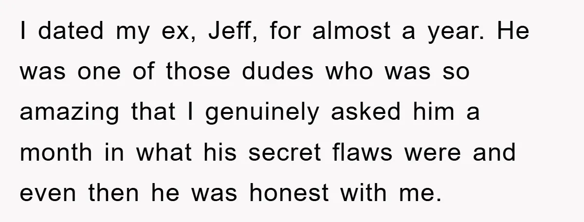 I dated my ex, Jeff, for almost a year. He was one of those dudes who was so amazing that I genuinely asked him a month in what his secret...