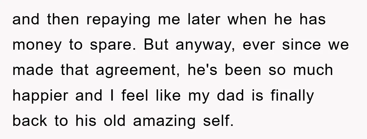 and then repaying me later when he has money to spare. But anyway, ever since we made that agreement, he's been so much happier and I feel like my dad...