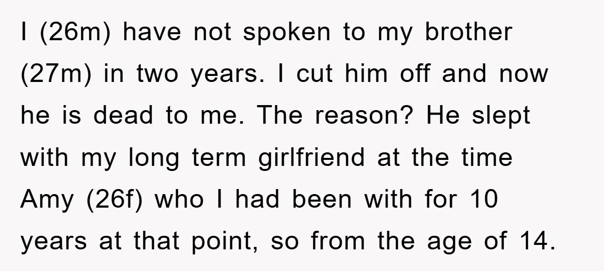 I (26m) have not spoken to my brother (27m) in two years. I cut him off and now he is dead to me. The reason? He slept with my long...