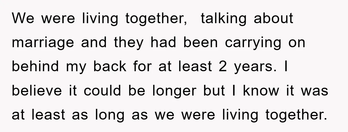 We were living together, talking about marriage and they had been carrying on behind my back for at least 2 years. I believe it could be longer but I know...