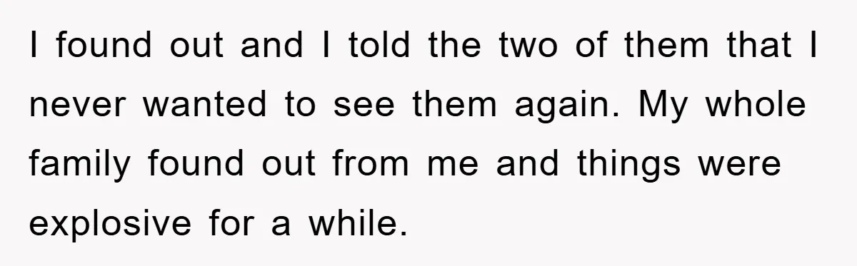 I found out and I told the two of them that I never wanted to see them again. My whole family found out from me and things were explosive for...