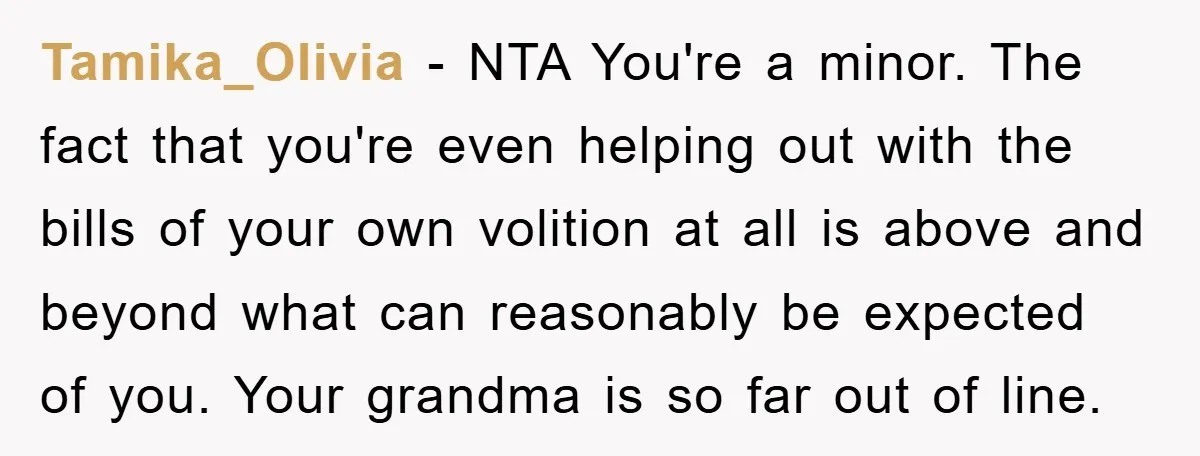 Tamika_Olivia − NTA You're a minor. The fact that you're even helping out with the bills of your own volition at all is above and beyond what can reasonably be...